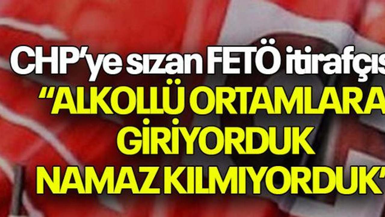 CHP’ye sızan FETÖ itirafçısı: “ALKOLLÜ ORTAMLARA GİRİYORDUK NAMAZ KILMIYORDUK”